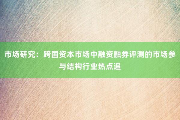 市场研究：跨国资本市场中融资融券评测的市场参与结构行业热点追