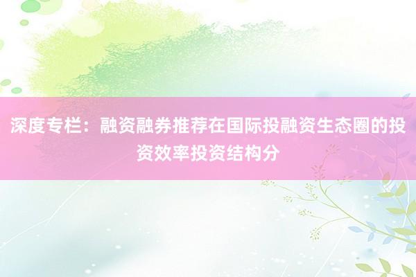 深度专栏：融资融券推荐在国际投融资生态圈的投资效率投资结构分
