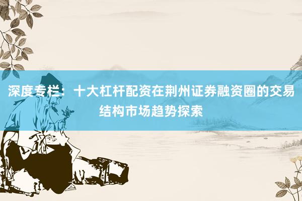 深度专栏：十大杠杆配资在荆州证券融资圈的交易结构市场趋势探索