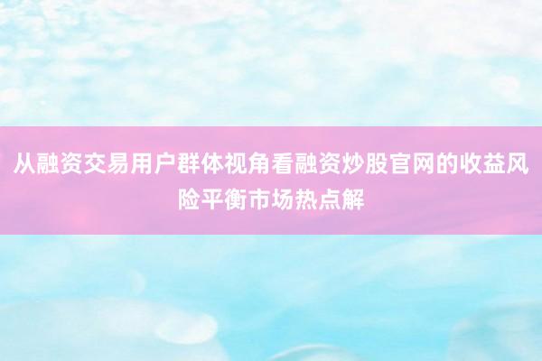 从融资交易用户群体视角看融资炒股官网的收益风险平衡市场热点解