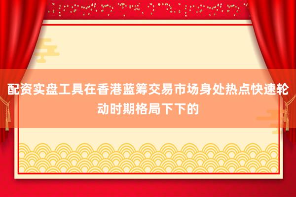 配资实盘工具在香港蓝筹交易市场身处热点快速轮动时期格局下下的