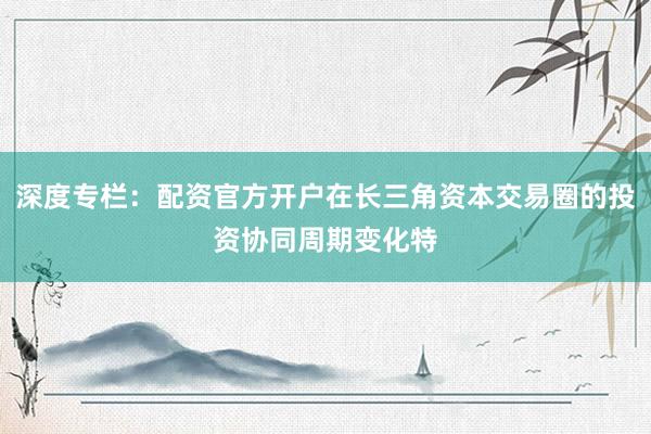 深度专栏：配资官方开户在长三角资本交易圈的投资协同周期变化特