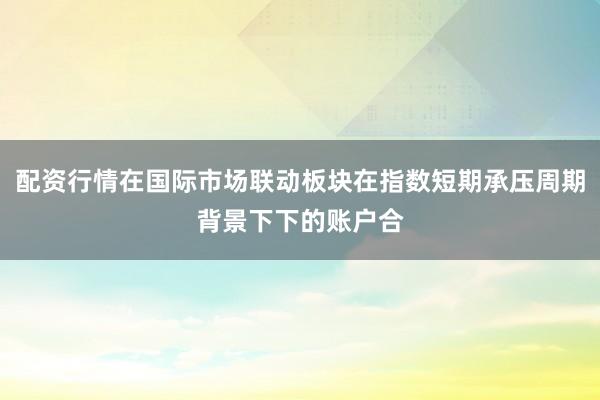 配资行情在国际市场联动板块在指数短期承压周期背景下下的账户合