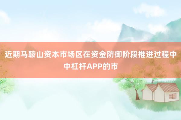 近期马鞍山资本市场区在资金防御阶段推进过程中中杠杆APP的市