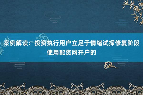案例解读：投资执行用户立足于情绪试探修复阶段使用配资网开户的