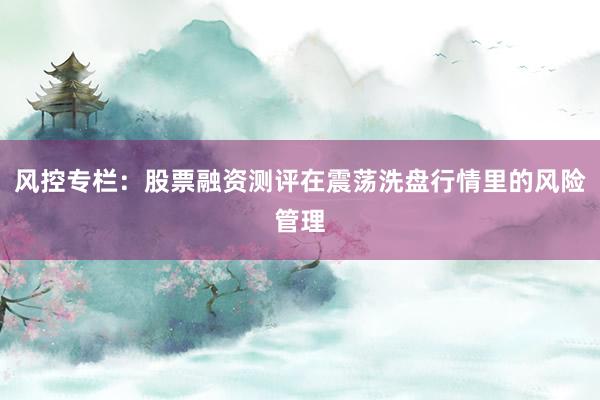 风控专栏：股票融资测评在震荡洗盘行情里的风险管理