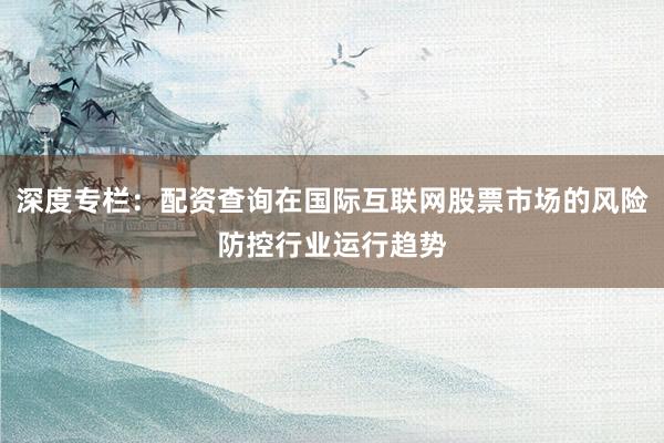 深度专栏：配资查询在国际互联网股票市场的风险防控行业运行趋势