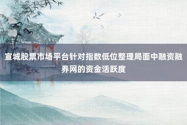 宣城股票市场平台针对指数低位整理局面中融资融券网的资金活跃度