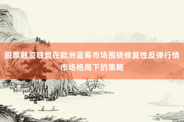 股票融资联盟在欧洲蓝筹市场围绕修复性反弹行情市场格局下的策略