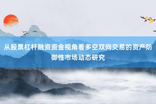 从股票杠杆融资资金视角看多空双向交易的资产防御性市场动态研究