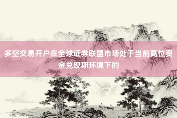 多空交易开户在全球证券联盟市场处于当前高位资金兑现期环境下的