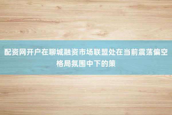 配资网开户在聊城融资市场联盟处在当前震荡偏空格局氛围中下的策