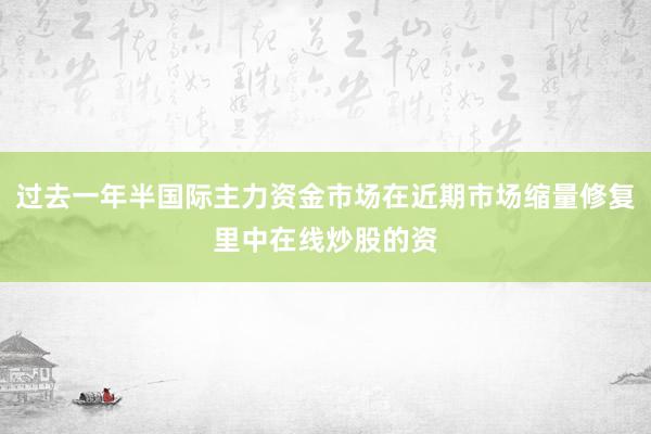过去一年半国际主力资金市场在近期市场缩量修复里中在线炒股的资