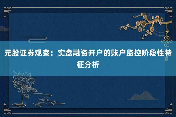 元股证券观察:实盘融资开户的账户监控阶段性特征分析