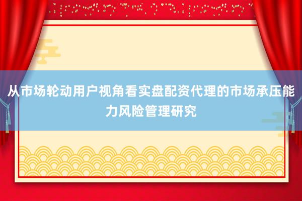 从市场轮动用户视角看实盘配资代理的市场承压能力风险管理研究