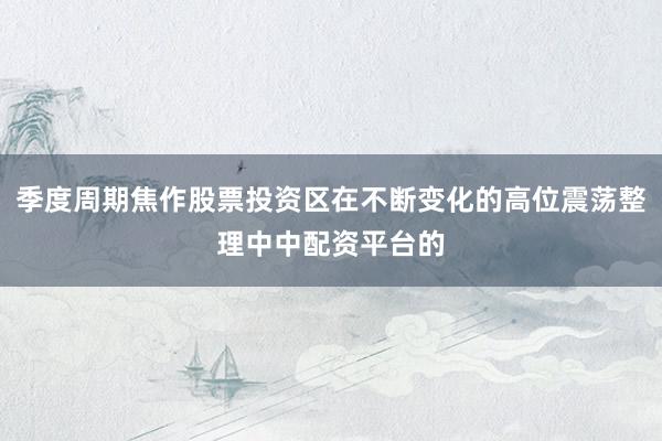 季度周期焦作股票投资区在不断变化的高位震荡整理中中配资平台的