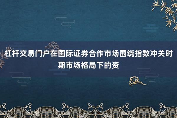 杠杆交易门户在国际证券合作市场围绕指数冲关时期市场格局下的资