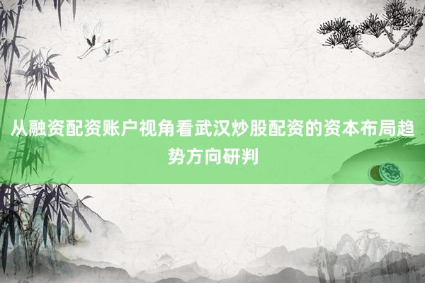 从融资配资账户视角看武汉炒股配资的资本布局趋势方向研判