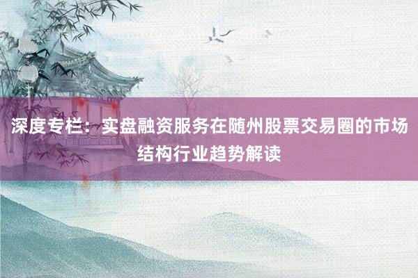 深度专栏：实盘融资服务在随州股票交易圈的市场结构行业趋势解读