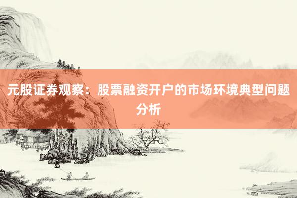 元股证券观察：股票融资开户的市场环境典型问题分析