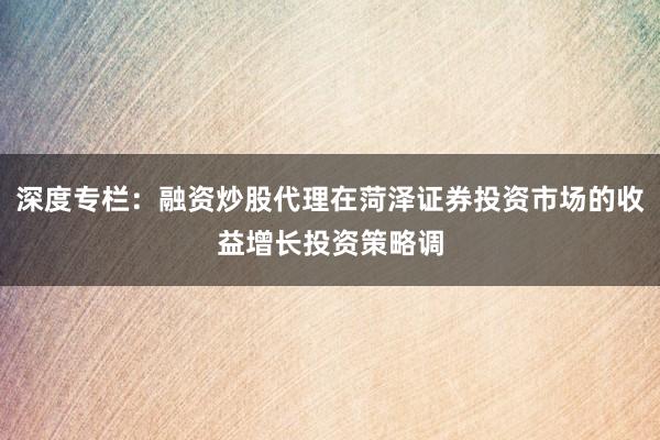 深度专栏：融资炒股代理在菏泽证券投资市场的收益增长投资策略调