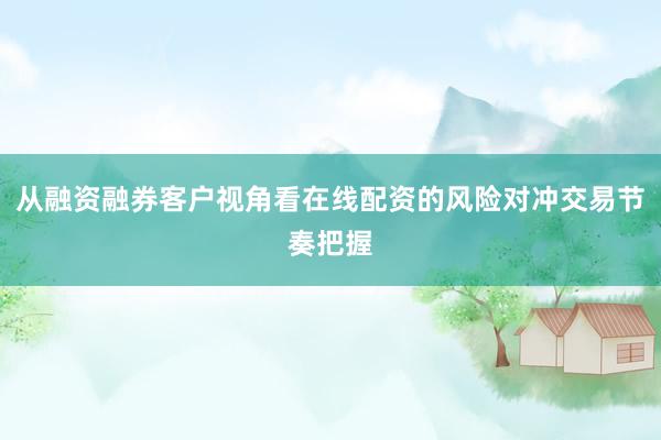 从融资融券客户视角看在线配资的风险对冲交易节奏把握