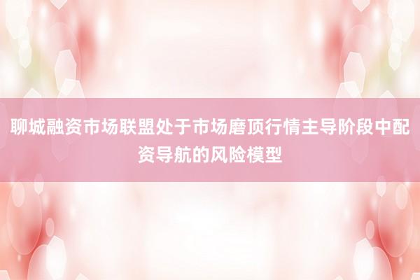 聊城融资市场联盟处于市场磨顶行情主导阶段中配资导航的风险模型