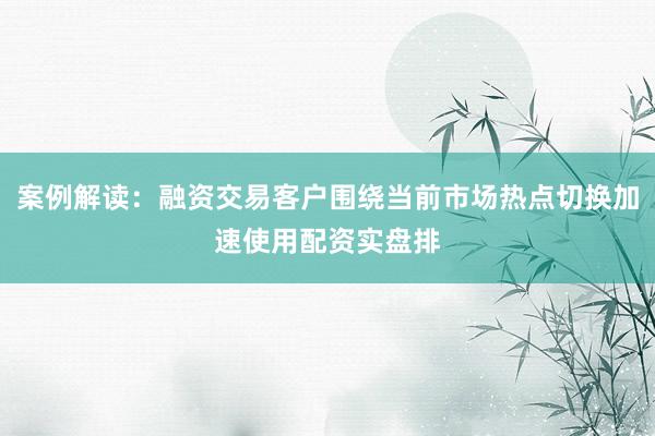 案例解读：融资交易客户围绕当前市场热点切换加速使用配资实盘排