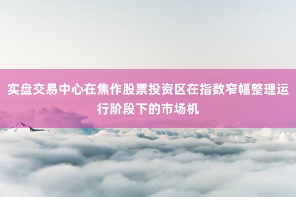 实盘交易中心在焦作股票投资区在指数窄幅整理运行阶段下的市场机