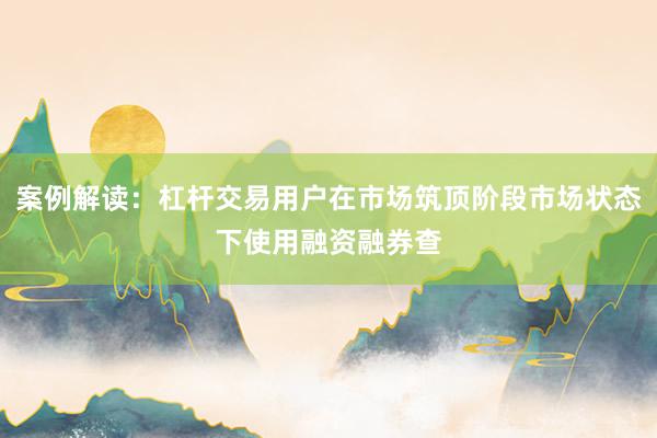 案例解读：杠杆交易用户在市场筑顶阶段市场状态下使用融资融券查