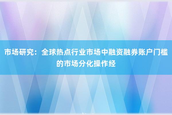市场研究:全球热点行业市场中融资融券账户门槛的市场分化操作经