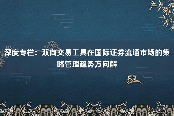 深度专栏：双向交易工具在国际证券流通市场的策略管理趋势方向解