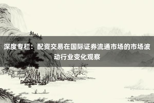 深度专栏：配资交易在国际证券流通市场的市场波动行业变化观察