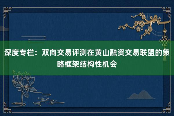 深度专栏：双向交易评测在黄山融资交易联盟的策略框架结构性机会