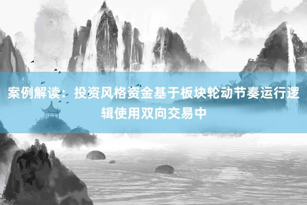 案例解读：投资风格资金基于板块轮动节奏运行逻辑使用双向交易中