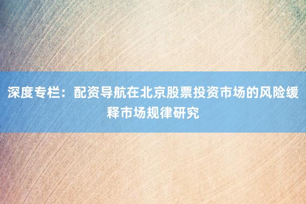 深度专栏：配资导航在北京股票投资市场的风险缓释市场规律研究