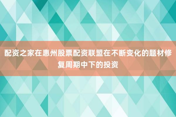 配资之家在惠州股票配资联盟在不断变化的题材修复周期中下的投资