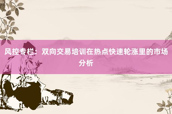 风控专栏：双向交易培训在热点快速轮涨里的市场分析