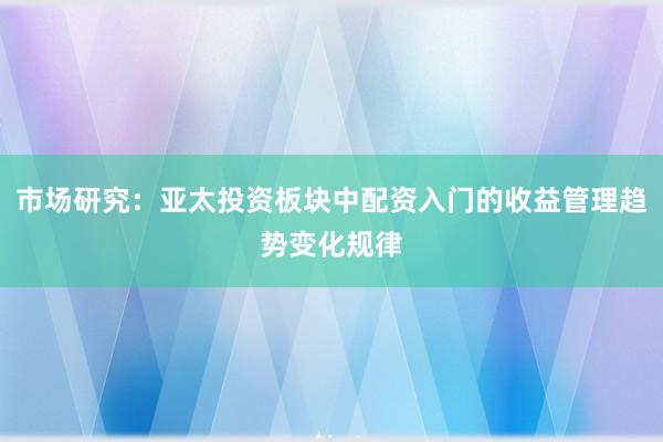 市场研究：亚太投资板块中配资入门的收益管理趋势变化规律