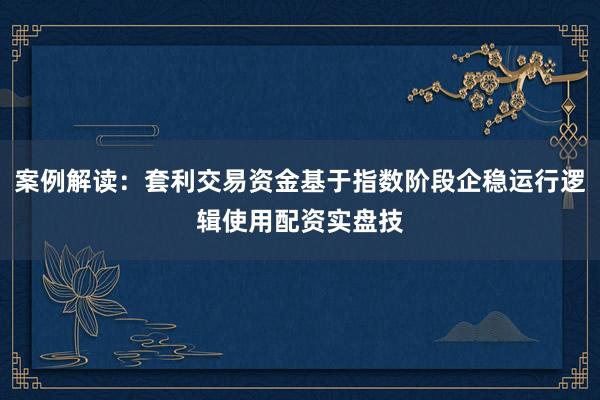 案例解读:套利交易资金基于指数阶段企稳运行逻辑使用配资实盘技