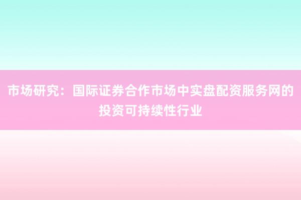 市场研究：国际证券合作市场中实盘配资服务网的投资可持续性行业