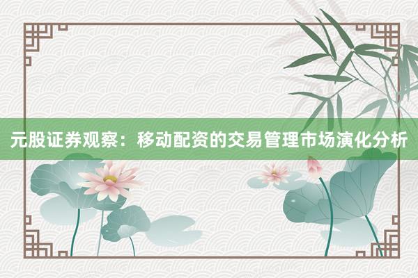元股证券观察：移动配资的交易管理市场演化分析