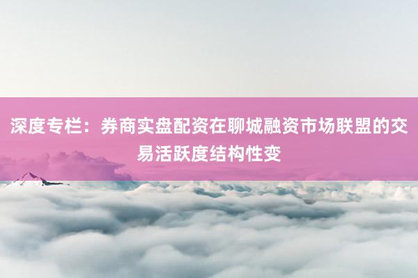 深度专栏：券商实盘配资在聊城融资市场联盟的交易活跃度结构性变