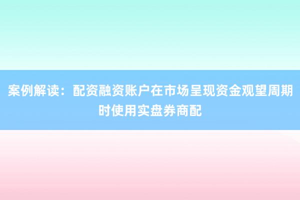 案例解读：配资融资账户在市场呈现资金观望周期时使用实盘券商配