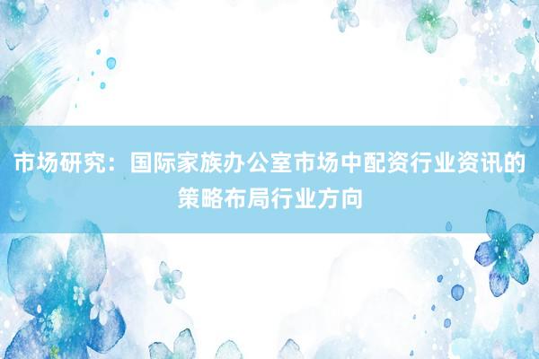市场研究：国际家族办公室市场中配资行业资讯的策略布局行业方向