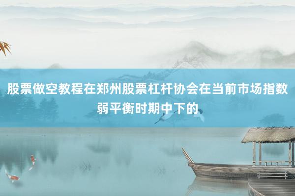股票做空教程在郑州股票杠杆协会在当前市场指数弱平衡时期中下的