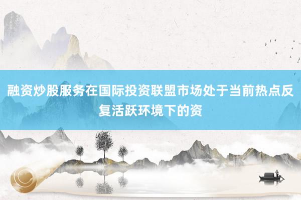 融资炒股服务在国际投资联盟市场处于当前热点反复活跃环境下的资