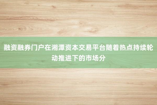 融资融券门户在湘潭资本交易平台随着热点持续轮动推进下的市场分