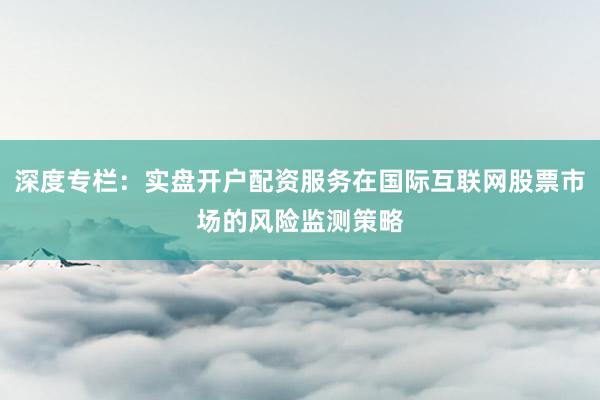 深度专栏：实盘开户配资服务在国际互联网股票市场的风险监测策略