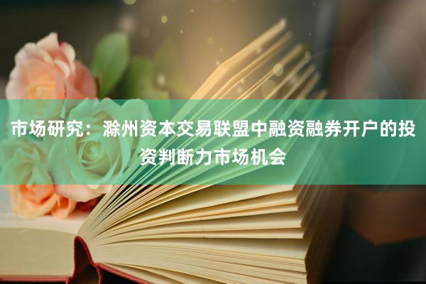 市场研究：滁州资本交易联盟中融资融券开户的投资判断力市场机会